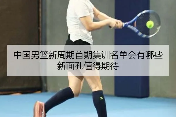 中国男篮新周期首期集训名单会有哪些新面孔值得期待