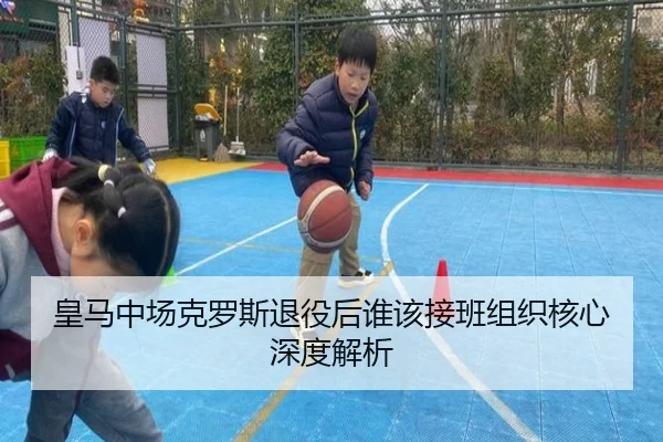 皇马中场克罗斯退役后谁该接班组织核心深度解析