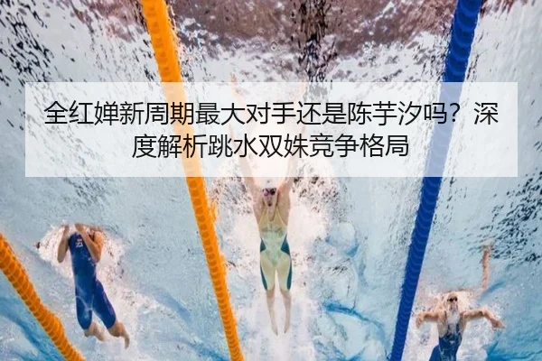 全红婵新周期最大对手还是陈芋汐吗？深度解析跳水双姝竞争格局
