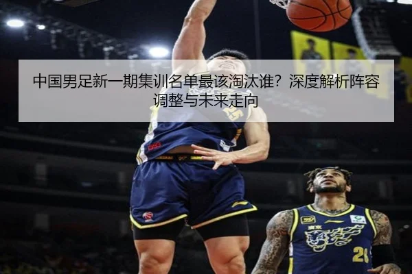 中国男足新一期集训名单最该淘汰谁？深度解析阵容调整与未来走向