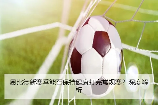 恩比德新赛季能否保持健康打完常规赛？深度解析