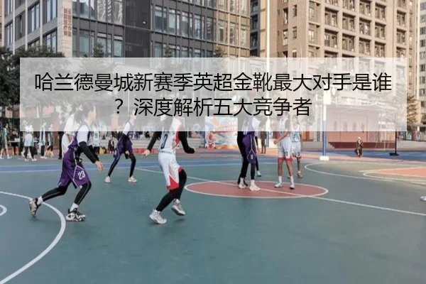 哈兰德曼城新赛季英超金靴最大对手是谁？深度解析五大竞争者