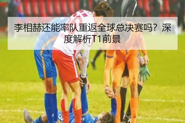 李相赫还能率队重返全球总决赛吗？深度解析T1前景