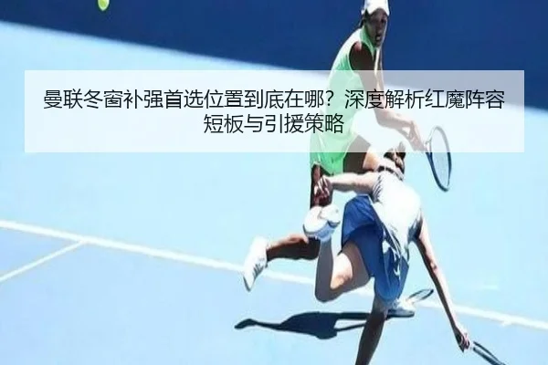 曼联冬窗补强首选位置到底在哪？深度解析红魔阵容短板与引援策略