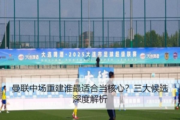 曼联中场重建谁最适合当核心？三大候选深度解析
