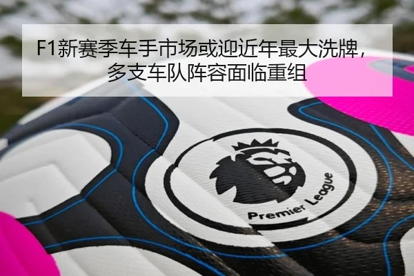 F1新赛季车手市场或迎近年最大洗牌，多支车队阵容面临重组