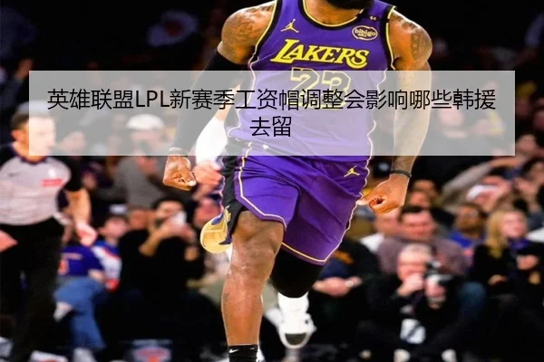 英雄联盟LPL新赛季工资帽调整会影响哪些韩援去留